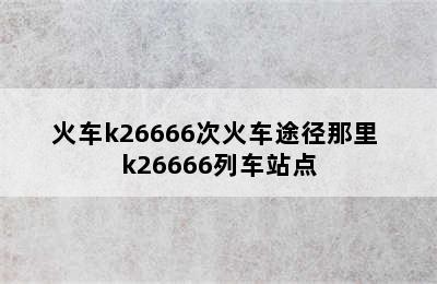 火车k26666次火车途径那里 k26666列车站点